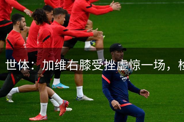 世体：加维右膝受挫虚惊一场，检查无碍发文致谢球迷